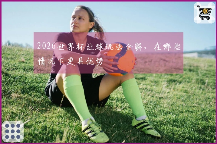 2026世界杯让球玩法全解，在哪些情况下更具优势