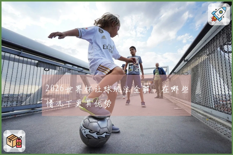 2026世界杯让球玩法全解，在哪些情况下更具优势